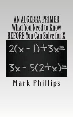 An Algebra Primer: What You Need to Know BEFORE You Can Solve for X by Phillips, Mark