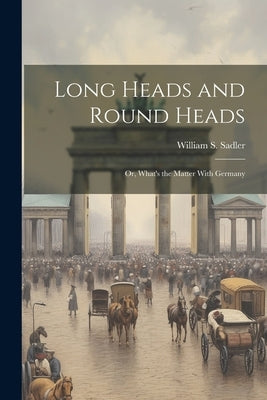 Long Heads and Round Heads; or, What's the Matter With Germany by Sadler, William S.