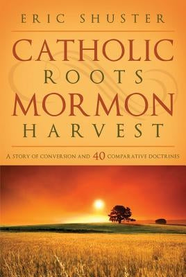 Catholic Roots, Mormon Harvest: A Story of Conversion and 40 Comparative Doctrines by Shuster, Eric