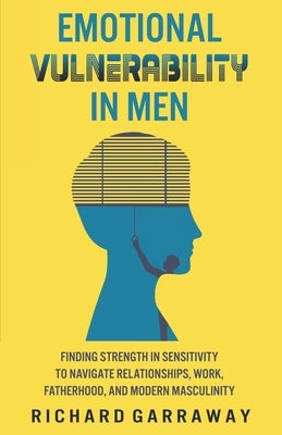 Emotional Vulnerability in Men: Finding Strength in Sensitivity to Navigate Relationships, Work, Fatherhood, and Modern Masculinity by Garraway, Richard