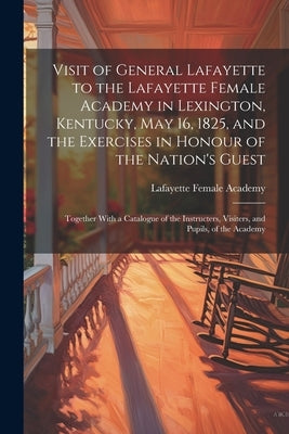 Visit of General Lafayette to the Lafayette Female Academy in Lexington, Kentucky, May 16, 1825, and the Exercises in Honour of the Nation's Guest: To by Academy, Lafayette Female