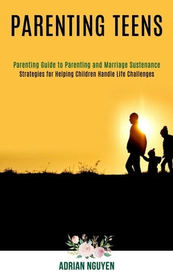 Parenting Teens: Strategies for Helping Children Handle Life Challenges (Parenting Guide to Parenting and Marriage Sustenance) by Nguyen, Adrian