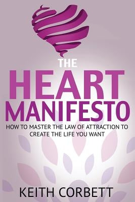 The HEART Manifesto: How to Master the Law of Attraction To Create the Life You Want by Corbett, Keith