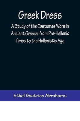 Greek Dress; A Study of the Costumes Worn in Ancient Greece, from Pre-Hellenic Times to the Hellenistic Age by Beatrice Abrahams, Ethel