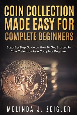 Coin Collection Made Easy For Complete Beginners: Step-By-Step Guide on How To Get Started In Coin Collection As A Complete Beginner by J. Zeigler, Melinda