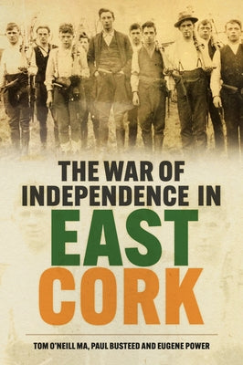 The War of Independence in East Cork: Tom O'Neill Ma, Paul Busteed and Eugene Power by O'Neill, Tom