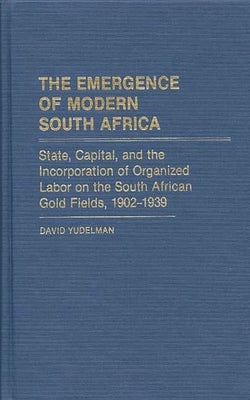 The Emergence of Modern South Africa: State, Capital, and the Incorporation of Organized Labor on the South African Gold Fields, 1902-1939 by Yudelman, David