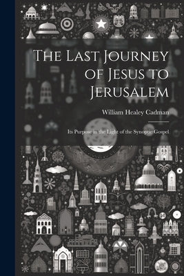 The Last Journey of Jesus to Jerusalem [microform]: Its Purpose in the Light of the Synoptic Gospel by Cadman, William Healey