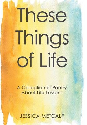 These Things of Life: A Collection of Poetry About Life Lessons by Metcalf, Jessica