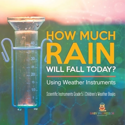 How Much Rain Will Fall Today? Using Weather Instruments Scientific Instruments Grade 5 Children's Weather Books by Baby Professor