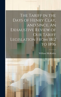 The Tariff in the Days of Henry Clay, and Since. An Exhaustive Review of our Tariff Legislation From 1812 to 1896 by McKinley, William