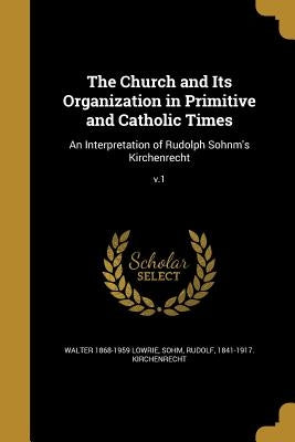 The Church and Its Organization in Primitive and Catholic Times: An Interpretation of Rudolph Sohnm's Kirchenrecht; v.1 by Lowrie, Walter 1868-1959