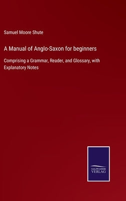 A Manual of Anglo-Saxon for beginners: Comprising a Grammar, Reader, and Glossary, with Explanatory Notes by Shute, Samuel Moore