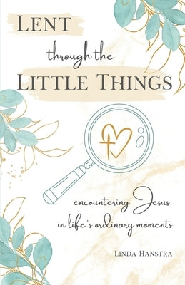 Lent through the Little Things: Encountering Jesus in Life's Ordinary Moments by Hanstra, Linda