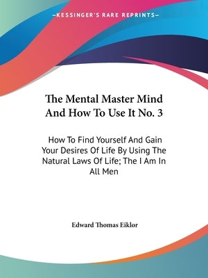 The Mental Master Mind And How To Use It No. 3: How To Find Yourself And Gain Your Desires Of Life By Using The Natural Laws Of Life; The I Am In All by Eiklor, Edward Thomas