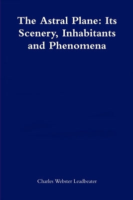 The Astral Plane: Its Scenery, Inhabitants and Phenomena by Leadbeater, Charles Webster