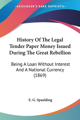 History Of The Legal Tender Paper Money Issued During The Great Rebellion: Being A Loan Without Interest And A National Currency (1869) by Spaulding, E. G.
