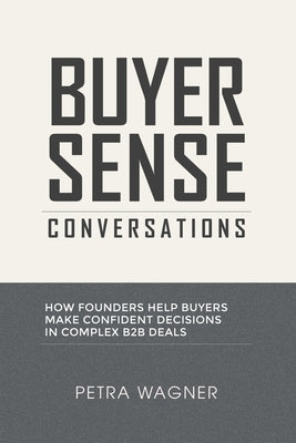 Buyer Sense Conversations: How Founders Help Buyers Make Confident Decisions in Complex B2B Deals by Wagner, Petra