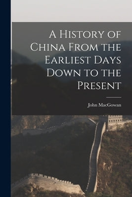 A History of China From the Earliest Days Down to the Present by Macgowan, John