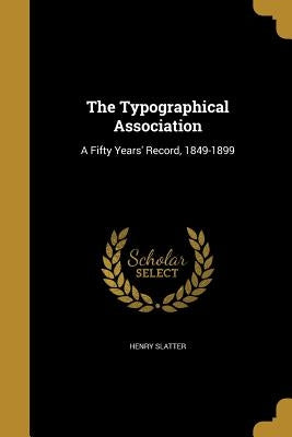The Typographical Association: A Fifty Years' Record, 1849-1899 by Slatter, Henry