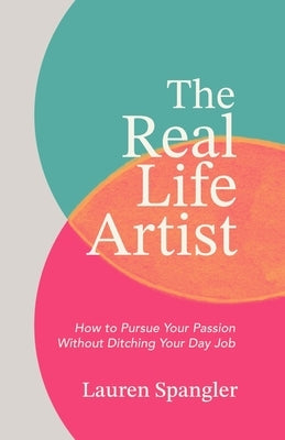 The Real Life Artist: How to Pursue Your Passion Without Ditching Your Day Job by Spangler, Lauren