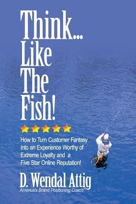 Think... Like The Fish!: How to Turn Customer Fantasy Into an Experience Worthy of Customers Loyalty and a Five Star Online Reputation! by Attig, D. Wendal