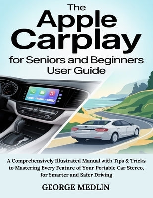 The Apple Carplay for Seniors and Beginners User Guide: A Comprehensively Illustrated Manual with Tips & Tricks to Mastering Every Feature of Your Por by Medlin, George