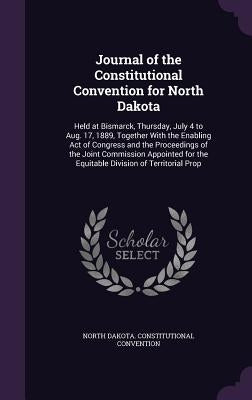 Journal of the Constitutional Convention for North Dakota: Held at Bismarck, Thursday, July 4 to Aug. 17, 1889, Together With the Enabling Act of Cong by Convention, North Dakota Constitutional