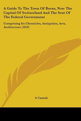 A Guide To The Town Of Berne, Now The Capital Of Switzerland And The Seat Of The Federal Government: Comprising Its Chronicles, Antiquities, Arts, Arc by A. Cantab