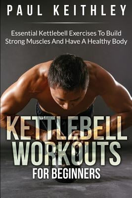 Kettlebell Workouts For Beginners: Essential Kettlebell Exercises to Build Strong Muscles and Have a Healthy Body by Keithley, Paul