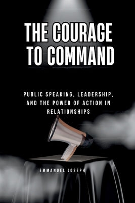 The Courage to Command, Public Speaking, Leadership, and the Power of Action in Relationships: Public Speaking, Leadership, and the Power of Action in by Joseph, Emmanuel