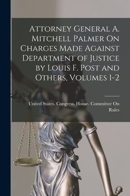 Attorney General A. Mitchell Palmer On Charges Made Against Department of Justice by Louis F. Post and Others, Volumes 1-2 by United States Congress House Commi
