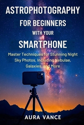 Astrophotography for Beginners With Your Smartphone: Master Techniques for Stunning Night-Sky Photos, Including Nebulae, Galaxies, and More by Vance, Aura