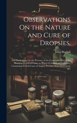 Observations On the Nature and Cure of Dropsies,: And Particularly On the Presence of the Coagulable Part of the Blood in Dropsical Urine; to Which Is by Blackall, John