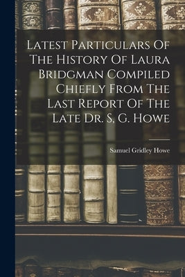 Latest Particulars Of The History Of Laura Bridgman Compiled Chiefly From The Last Report Of The Late Dr. S, G. Howe by Gridley, Howe Samuel