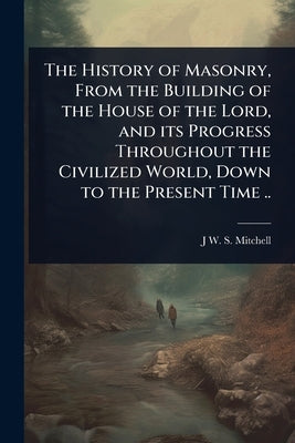 The History of Masonry, From the Building of the House of the Lord, and its Progress Throughout the Civilized World, Down to the Present Time .. by Mitchell, J. W. S. 1800-1873