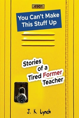 You can't make this stuff up: Stories of a tired former teacher by Lynch, J. K.