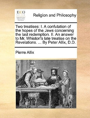 Two Treatises: I. a Confutation of the Hopes of the Jews Concerning the Last Redemption. II. an Answer to Mr. Whiston's Late Treatise by Allix, Pierre