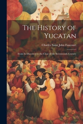 The History of Yucatan: From Its Discovery to the Close of the Seventeenth Century by Fancourt, Charles Saint John