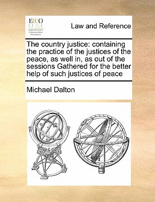 The country justice: containing the practice of the justices of the peace, as well in, as out of the sessions Gathered for the better help by Dalton, Michael