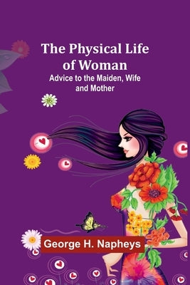 The Physical Life of Woman: Advice to the Maiden, Wife and Mother by Napheys, George