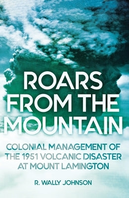 Roars from the Mountain: Colonial Management of the 1951 Volcanic Disaster at Mount Lamington by Johnson, R. Wally