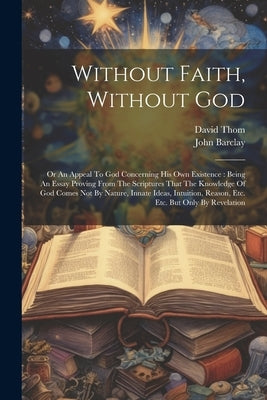 Without Faith, Without God: Or An Appeal To God Concerning His Own Existence: Being An Essay Proving From The Scriptures That The Knowledge Of God by Barclay, John