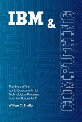 IBM and Computing: The Story of the Iconic Company Amid Technological Progress from the Abacus to AI by Shaffer, William C.