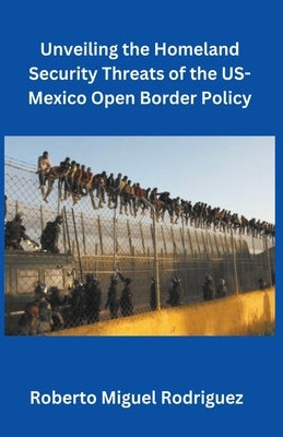 Unveiling the Homeland Security Threats of the U.S.-Mexico Open Border Policy by Rodriguez, Roberto Miguel