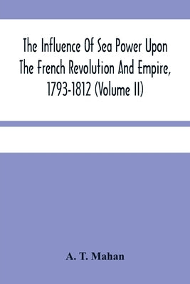 The Influence Of Sea Power Upon The French Revolution And Empire, 1793-1812 (Volume II) by T. Mahan, A.