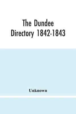 The Dundee Directory 1842-1843; Containing The Names Places Of Business & Residences Of The Principal Inhabitants; Lists Of Public Institutions, Banki by Unknown