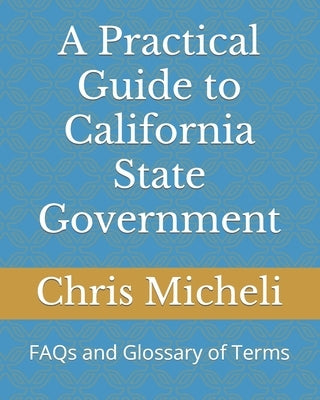 A Practical Guide to California State Government: FAQs and Glossary of Terms by Micheli, Chris