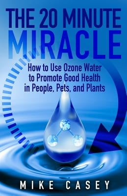 The 20 Minute Miracle: How to Use Ozone Water to Promote Health and Wellness in People, Pets and Plants by Casey, Mike