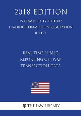 Real-Time Public Reporting of Swap Transaction Data (US Commodity Futures Trading Commission Regulation) (CFTC) (2018 Edition) by The Law Library